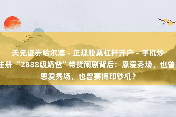 天元证券哈尔滨 - 正规股票杠杆开户 - 手机炒股怎么配资注册 “2888级奶爸”带货闹剧背后：恩爱秀场，也曾赛博印钞机？