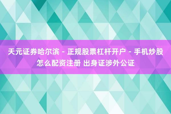 天元证券哈尔滨 - 正规股票杠杆开户 - 手机炒股怎么配资注册 出身证涉外公证