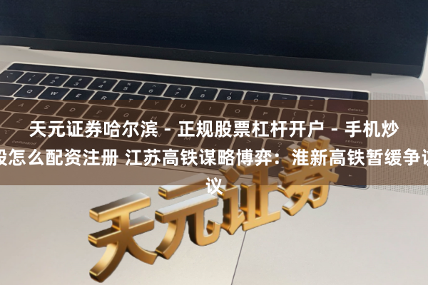 天元证券哈尔滨 - 正规股票杠杆开户 - 手机炒股怎么配资注册 江苏高铁谋略博弈：淮新高铁暂缓争议