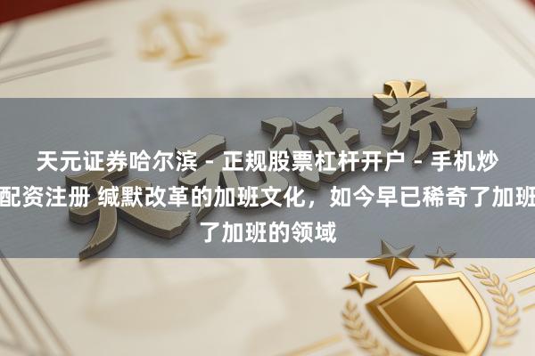 天元证券哈尔滨 - 正规股票杠杆开户 - 手机炒股怎么配资注册 缄默改革的加班文化，如今早已稀奇了加班的领域