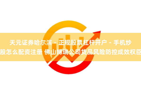 天元证券哈尔滨 - 正规股票杠杆开户 - 手机炒股怎么配资注册 佛山博瑞公司货品风险防控成效权臣