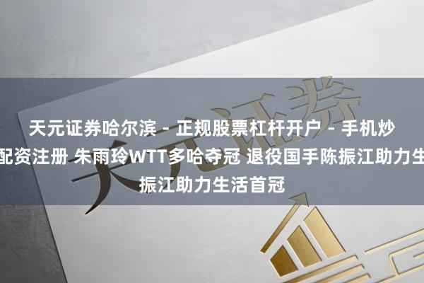 天元证券哈尔滨 - 正规股票杠杆开户 - 手机炒股怎么配资注册 朱雨玲WTT多哈夺冠 退役国手陈振江助力生活首冠