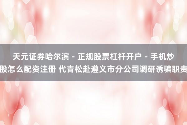 天元证券哈尔滨 - 正规股票杠杆开户 - 手机炒股怎么配资注册 代青松赴遵义市分公司调研诱骗职责