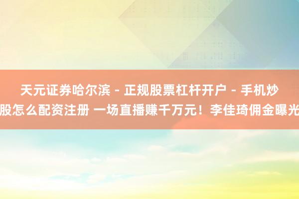 天元证券哈尔滨 - 正规股票杠杆开户 - 手机炒股怎么配资注册 一场直播赚千万元！李佳琦佣金曝光