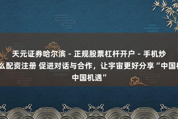 天元证券哈尔滨 - 正规股票杠杆开户 - 手机炒股怎么配资注册 促进对话与合作，让宇宙更好分享“中国机遇”