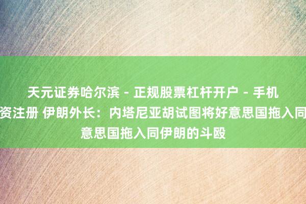 天元证券哈尔滨 - 正规股票杠杆开户 - 手机炒股怎么配资注册 伊朗外长：内塔尼亚胡试图将好意思国拖入同伊朗的斗殴