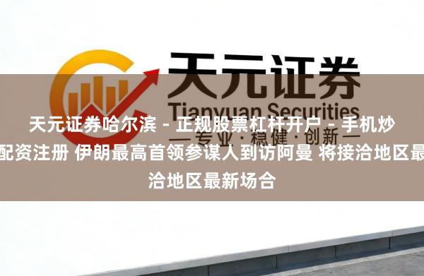 天元证券哈尔滨 - 正规股票杠杆开户 - 手机炒股怎么配资注册 伊朗最高首领参谋人到访阿曼 将接洽地区最新场合