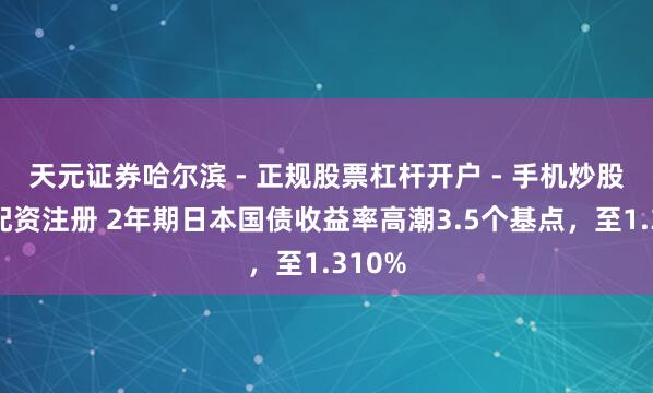 天元证券哈尔滨 - 正规股票杠杆开户 - 手机炒股怎么配资注册 2年期日本国债收益率高潮3.5个基点，至1.310%