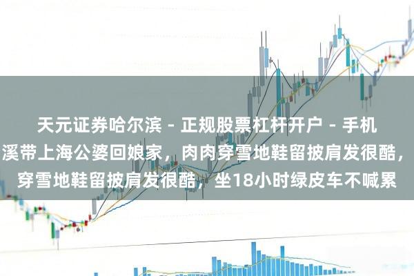 天元证券哈尔滨 - 正规股票杠杆开户 - 手机炒股怎么配资注册 杜若溪带上海公婆回娘家，肉肉穿雪地鞋留披肩发很酷，坐18小时绿皮车不喊累