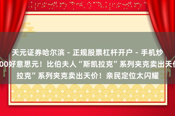 天元证券哈尔滨 - 正规股票杠杆开户 - 手机炒股怎么配资注册 1400好意思元！比伯夫人“斯凯拉克”系列夹克卖出天价！亲民定位太闪耀