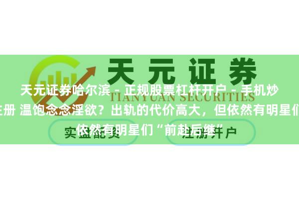 天元证券哈尔滨 - 正规股票杠杆开户 - 手机炒股怎么配资注册 温饱念念淫欲？出轨的代价高大，但依然有明星们“前赴后继”