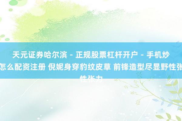 天元证券哈尔滨 - 正规股票杠杆开户 - 手机炒股怎么配资注册 倪妮身穿豹纹皮草 前锋造型尽显野性张力
