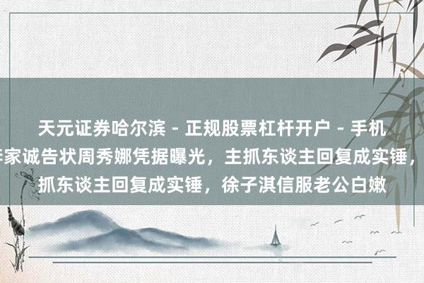 天元证券哈尔滨 - 正规股票杠杆开户 - 手机炒股怎么配资注册 李家诚告状周秀娜凭据曝光，主抓东谈主回复成实锤，徐子淇信服老公白嫩