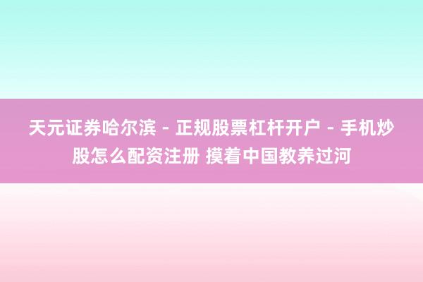 天元证券哈尔滨 - 正规股票杠杆开户 - 手机炒股怎么配资注册 摸着中国教养过河